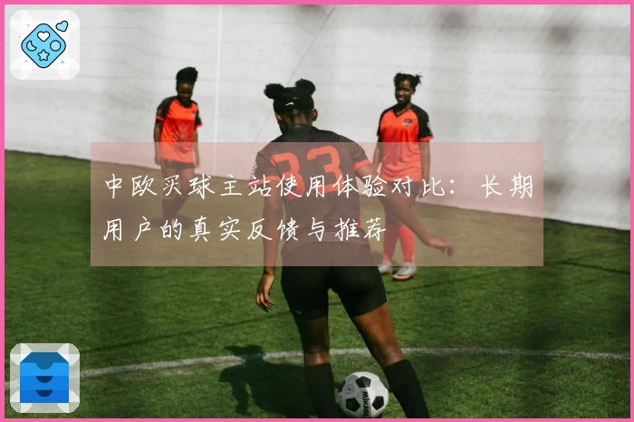 中欧买球主站使用体验对比：长期用户的真实反馈与推荐