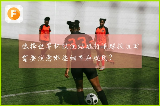 选择世界杯投注站进行滚球投注时需要注意哪些细节和规则？